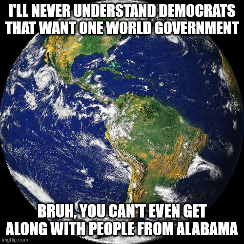 One world government. | I'LL NEVER UNDERSTAND DEMOCRATS THAT WANT ONE WORLD GOVERNMENT; BRUH, YOU CAN'T EVEN GET ALONG WITH PEOPLE FROM ALABAMA | image tagged in globe | made w/ Imgflip meme maker