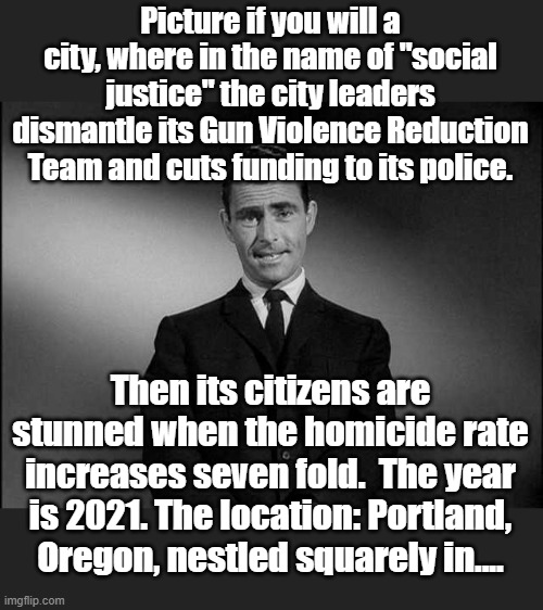 Source: Seattle Times May 31, 2021 | Picture if you will a city, where in the name of "social justice" the city leaders dismantle its Gun Violence Reduction Team and cuts funding to its police. Then its citizens are stunned when the homicide rate increases seven fold.  The year is 2021. The location: Portland, Oregon, nestled squarely in.... | image tagged in rod serling twilight zone | made w/ Imgflip meme maker