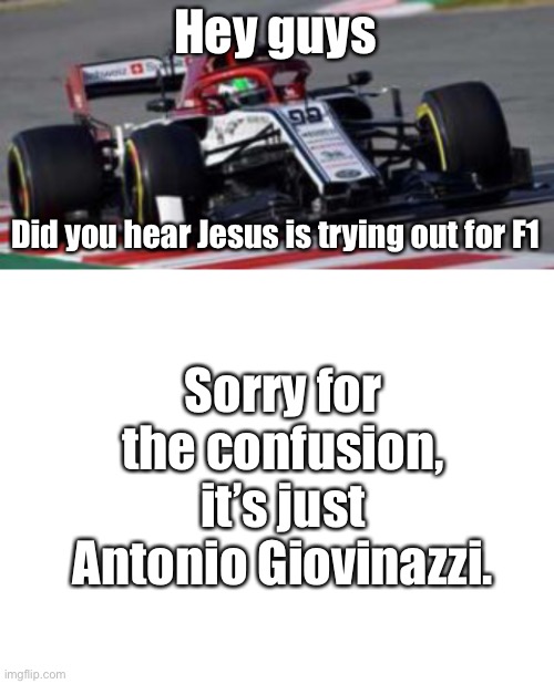Jesus tries out for F1... Oh wait, it’s just the Italian Jesus who has drove F1 machinery 45 times. | Hey guys; Did you hear Jesus is trying out for F1; Sorry for the confusion, it’s just Antonio Giovinazzi. | image tagged in blank white template,jesus,italian,italian jesus,f1,formula 1 | made w/ Imgflip meme maker