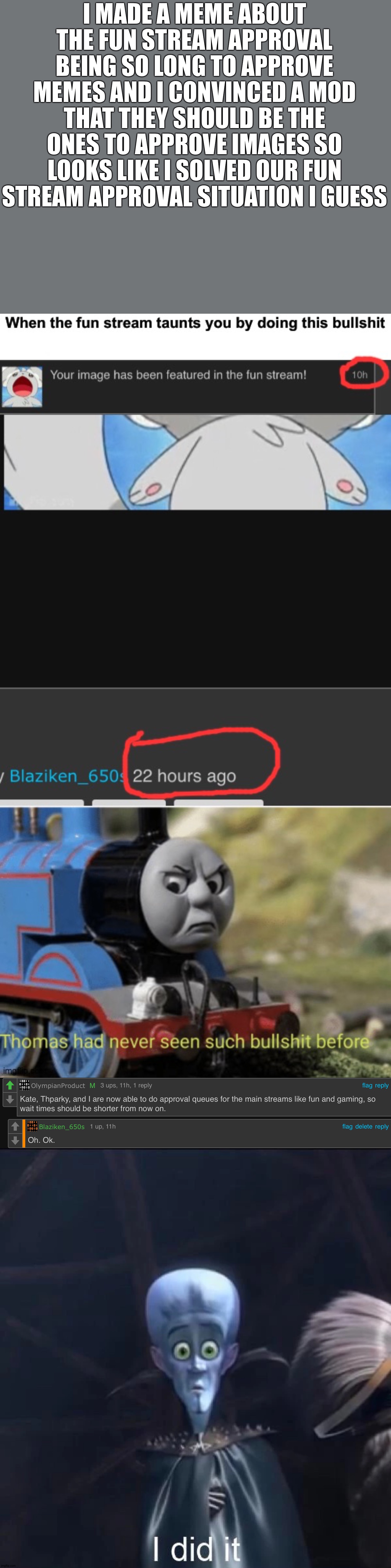 The fun stream removed the "auto-approve SFW images" which takes long to approve so now on they will be approving memes | I MADE A MEME ABOUT THE FUN STREAM APPROVAL BEING SO LONG TO APPROVE MEMES AND I CONVINCED A MOD THAT THEY SHOULD BE THE ONES TO APPROVE IMAGES SO LOOKS LIKE I SOLVED OUR FUN STREAM APPROVAL SITUATION I GUESS | image tagged in megamind i did it | made w/ Imgflip meme maker