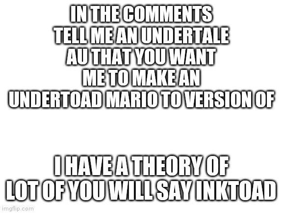 Undertoad aus | IN THE COMMENTS TELL ME AN UNDERTALE AU THAT YOU WANT ME TO MAKE AN UNDERTOAD MARIO TO VERSION OF; I HAVE A THEORY OF LOT OF YOU WILL SAY INKTOAD | image tagged in blank white template,undertale | made w/ Imgflip meme maker