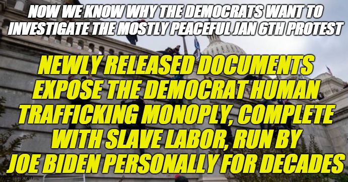 The coup that never was | NOW WE KNOW WHY THE DEMOCRATS WANT TO INVESTIGATE THE MOSTLY PEACEFUL JAN 6TH PROTEST; NEWLY RELEASED DOCUMENTS EXPOSE THE DEMOCRAT HUMAN TRAFFICKING MONOPLY, COMPLETE WITH SLAVE LABOR, RUN BY JOE BIDEN PERSONALLY FOR DECADES | image tagged in capitol riot,creepy joe biden,biden loves children | made w/ Imgflip meme maker