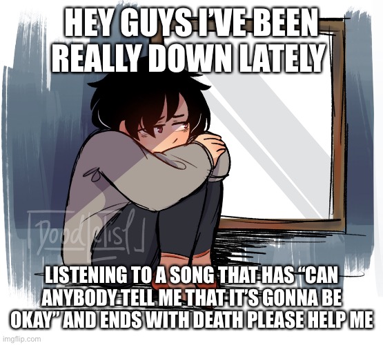 I bet no one knows the song | HEY GUYS I’VE BEEN REALLY DOWN LATELY; LISTENING TO A SONG THAT HAS “CAN ANYBODY TELL ME THAT IT’S GONNA BE OKAY” AND ENDS WITH DEATH PLEASE HELP ME | made w/ Imgflip meme maker