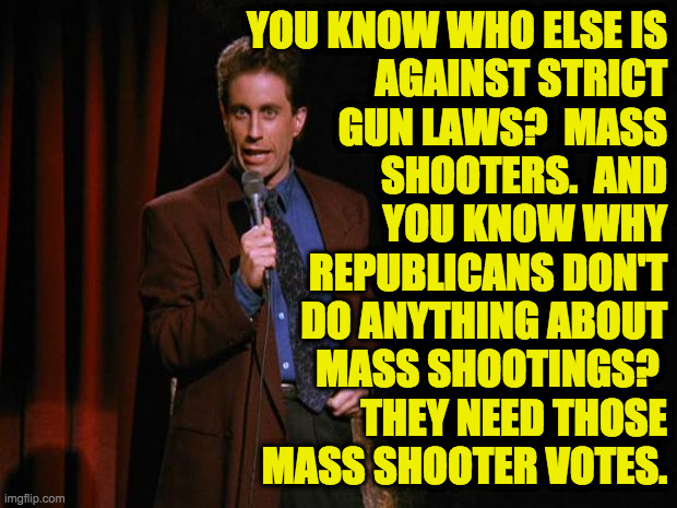 It's getting to be a lot of votes. | YOU KNOW WHO ELSE IS
AGAINST STRICT
GUN LAWS?  MASS
SHOOTERS.  AND
YOU KNOW WHY
REPUBLICANS DON'T
DO ANYTHING ABOUT
MASS SHOOTINGS? 
THEY NEED THOSE
MASS SHOOTER VOTES. | image tagged in seinfeld,memes,republicans,gun control,mass shootings,votes | made w/ Imgflip meme maker