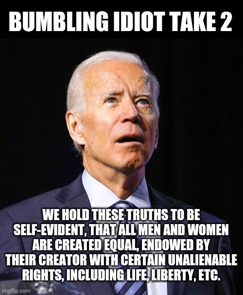 Joe Biden | BUMBLING IDIOT TAKE 2; WE HOLD THESE TRUTHS TO BE SELF-EVIDENT, THAT ALL MEN AND WOMEN ARE CREATED EQUAL, ENDOWED BY THEIR CREATOR WITH CERTAIN UNALIENABLE RIGHTS, INCLUDING LIFE, LIBERTY, ETC. | image tagged in joe biden | made w/ Imgflip meme maker