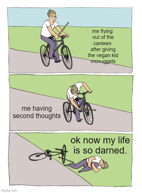Bike Fall | me flying 
out of the
canteen 
after giving
the vegan kid
mcnuggets; me having second thoughts; ok now my life
is so darned. | image tagged in memes,bike fall | made w/ Imgflip meme maker