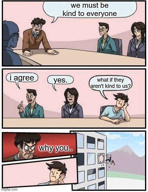 Boardroom Meeting Suggestion Meme | we must be
kind to everyone; i agree; yes. what if they aren't kind to us? why you.. | image tagged in memes,boardroom meeting suggestion | made w/ Imgflip meme maker