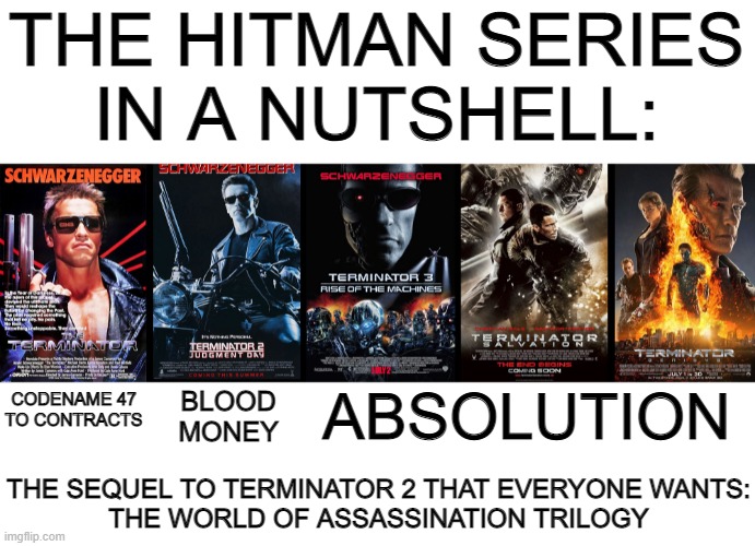 The Hitman video game series in a nutshell as told by the Terminator film series | THE HITMAN SERIES
IN A NUTSHELL:; CODENAME 47
TO CONTRACTS; ABSOLUTION; BLOOD
MONEY; THE SEQUEL TO TERMINATOR 2 THAT EVERYONE WANTS:
THE WORLD OF ASSASSINATION TRILOGY | image tagged in in a nutshell | made w/ Imgflip meme maker