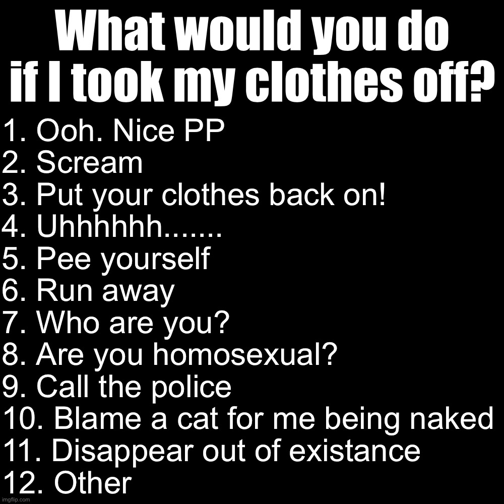 Blank Transparent Square | What would you do if I took my clothes off? 1. Ooh. Nice PP
2. Scream
3. Put your clothes back on!
4. Uhhhhhh.......
5. Pee yourself
6. Run away
7. Who are you?
8. Are you homosexual?
9. Call the police
10. Blame a cat for me being naked
11. Disappear out of existance
12. Other | image tagged in memes,blank transparent square | made w/ Imgflip meme maker