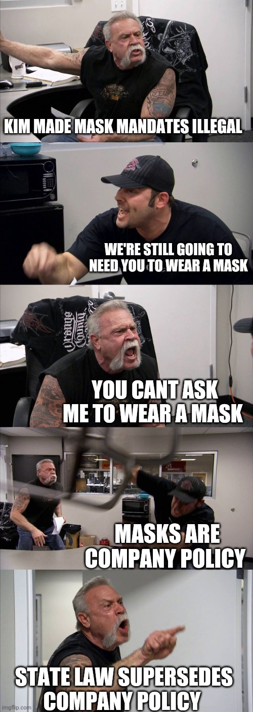 Politics and stuff | KIM MADE MASK MANDATES ILLEGAL; WE'RE STILL GOING TO NEED YOU TO WEAR A MASK; YOU CANT ASK ME TO WEAR A MASK; MASKS ARE COMPANY POLICY; STATE LAW SUPERSEDES COMPANY POLICY | image tagged in memes,american chopper argument | made w/ Imgflip meme maker