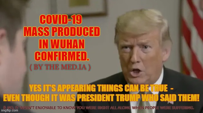 The Media can only deny fact for so long | COVID-19 
MASS PRODUCED IN WUHAN
 CONFIRMED. ( BY THE MED.IA ); YES IT'S APPEARING THINGS CAN BE TRUE  - EVEN THOUGH IT WAS PRESIDENT TRUMP WHO SAID THEM! & NO, IT WASN'T ENJOYABLE TO KNOW YOU WERE RIGHT ALL ALONG WHEN PEOPLE WERE SUFFERING. | image tagged in trump was right,covid,wuhan,media,slings and arrows | made w/ Imgflip meme maker