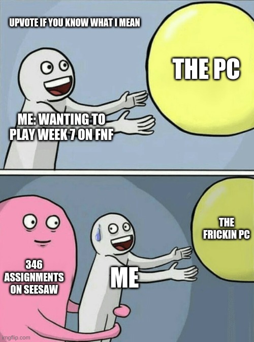 Friday night funkin logic for gamers aka F.N.F.L.F.G. | UPVOTE IF YOU KNOW WHAT I MEAN; THE PC; ME: WANTING TO PLAY WEEK 7 ON FNF; THE FRICKIN PC; 346 ASSIGNMENTS ON SEESAW; ME | image tagged in memes,running away balloon | made w/ Imgflip meme maker