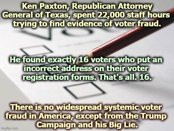 Trump lost. The only fraud is coming out of Trump's mouth. | Ken Paxton, Republican Attorney General of Texas, spent 22,000 staff hours 
trying to find evidence of voter fraud. He found exactly 16 voters who put an 
incorrect address on their voter 
registration forms. That's all. 16. There is no widespread systemic voter 
fraud in America, except from the Trump 
Campaign and his Big Lie. | image tagged in voting ballot,trump,fraud,clean,election | made w/ Imgflip meme maker
