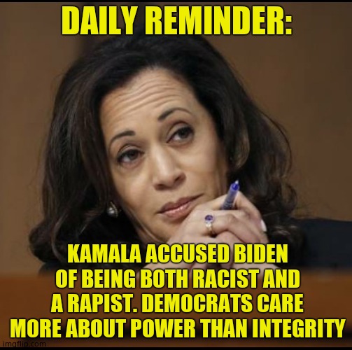 Never forget the democrat debates and what the affirmative action hire said about Biden | DAILY REMINDER:; KAMALA ACCUSED BIDEN OF BEING BOTH RACIST AND A RAPIST. DEMOCRATS CARE MORE ABOUT POWER THAN INTEGRITY | image tagged in kamala harris,joe biden,kylie minogue is a slam pig | made w/ Imgflip meme maker