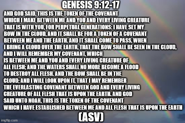 The Christians had the rainbow first. | AND GOD SAID, THIS IS THE TOKEN OF THE COVENANT WHICH I MAKE BETWEEN ME AND YOU AND EVERY LIVING CREATURE THAT IS WITH YOU, FOR PERPETUAL GENERATIONS: I HAVE SET MY BOW IN THE CLOUD, AND IT SHALL BE FOR A TOKEN OF A COVENANT BETWEEN ME AND THE EARTH. AND IT SHALL COME TO PASS, WHEN I BRING A CLOUD OVER THE EARTH, THAT THE BOW SHALL BE SEEN IN THE CLOUD, GENESIS 9:12-17; AND I WILL REMEMBER MY COVENANT, WHICH IS BETWEEN ME AND YOU AND EVERY LIVING CREATURE OF ALL FLESH; AND THE WATERS SHALL NO MORE BECOME A FLOOD TO DESTROY ALL FLESH. AND THE BOW SHALL BE IN THE CLOUD; AND I WILL LOOK UPON IT, THAT I MAY REMEMBER THE EVERLASTING COVENANT BETWEEN GOD AND EVERY LIVING CREATURE OF ALL FLESH THAT IS UPON THE EARTH. AND GOD SAID UNTO NOAH, THIS IS THE TOKEN OF THE COVENANT WHICH I HAVE ESTABLISHED BETWEEN ME AND ALL FLESH THAT IS UPON THE EARTH; (ASV) | image tagged in rainbow,bible,pride | made w/ Imgflip meme maker