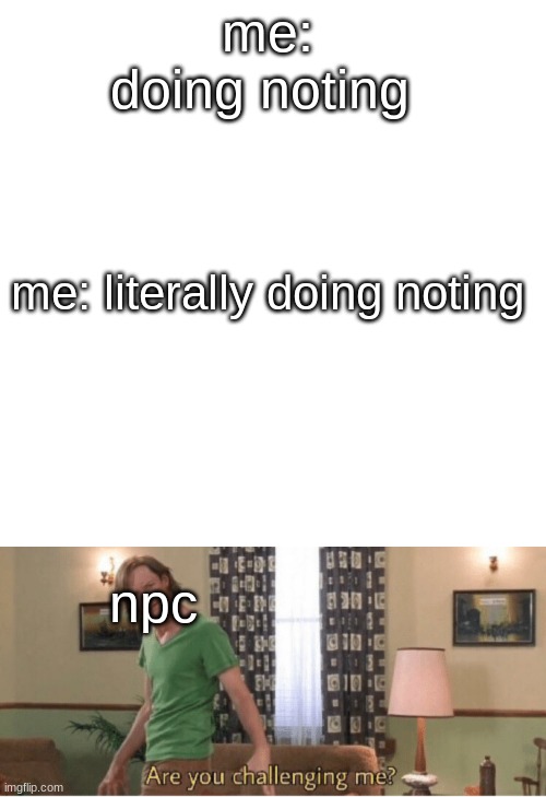 yes |  me: doing noting; me: literally doing noting; npc | image tagged in memes,blank transparent square,are you challenging me | made w/ Imgflip meme maker
