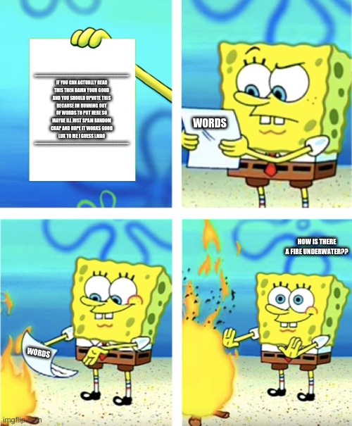Spongebob Hates Words | ----------------------------------------------------------------- IF YOU CAN ACTUALLY READ THIS THEN DAMN YOUR GOOD AND YOU SHOULD UPVOTE THIS BECAUSE IM RUNNING OUT OF WORDS TO PUT HERE SO MAYBE ILL JUST SPAM RANDOM CRAP AND HOPE IT WORKS GOOD LUK TO ME I GUESS LMAO -----------------------------------------------------------------; WORDS; HOW IS THERE A FIRE UNDERWATER?? WORDS | image tagged in spongebob burning paper | made w/ Imgflip meme maker