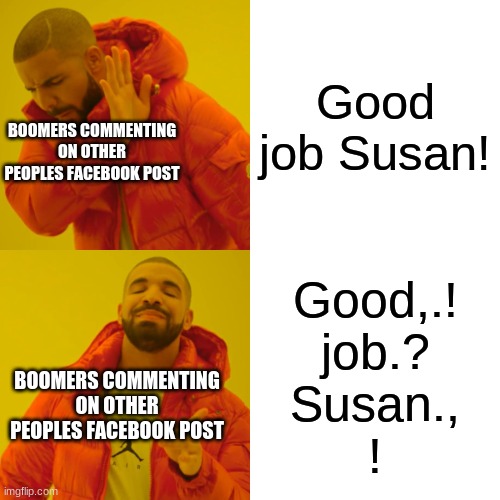 Boomers On Facebook | Good job Susan! BOOMERS COMMENTING ON OTHER PEOPLES FACEBOOK POST; Good,.!



job.?


Susan.,


! BOOMERS COMMENTING ON OTHER PEOPLES FACEBOOK POST | image tagged in memes,drake hotline bling | made w/ Imgflip meme maker