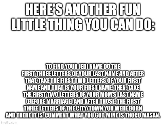 More name tricks | HERE’S ANOTHER FUN LITTLE THING YOU CAN DO:; TO FIND YOUR JEDI NAME DO THE FIRST THREE LETTERS OF YOUR LAST NAME AND AFTER THAT, TAKE THE FIRST TWO LETTERS OF YOUR FIRST NAME AND THAT IS YOUR FIRST NAME. THEN, TAKE THE FIRST TWO LETTERS OF YOUR MOM’S LAST NAME (BEFORE MARRIAGE) AND AFTER THOSE, THE FIRST THREE LETTERS OF THE CITY/TOWN YOU WERE BORN AND THERE IT IS. COMMENT WHAT YOU GOT. MINE IS THOCO MASAN. | image tagged in blank white template,jedi name | made w/ Imgflip meme maker