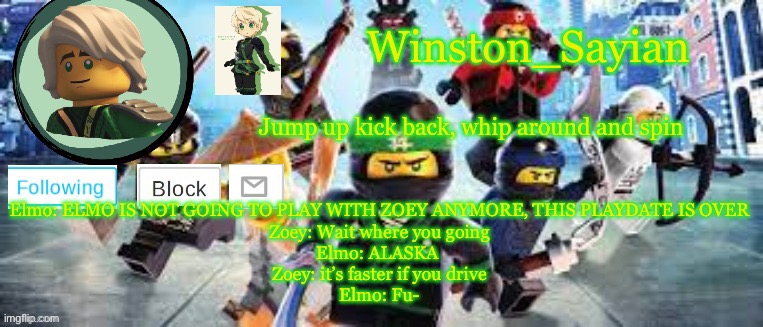 Winston's Ninjago Template | Elmo: ELMO IS NOT GOING TO PLAY WITH ZOEY ANYMORE, THIS PLAYDATE IS OVER
Zoey: Wait where you going
Elmo: ALASKA 
Zoey: it’s faster if you drive
Elmo: Fu- | image tagged in winston's ninjago template | made w/ Imgflip meme maker