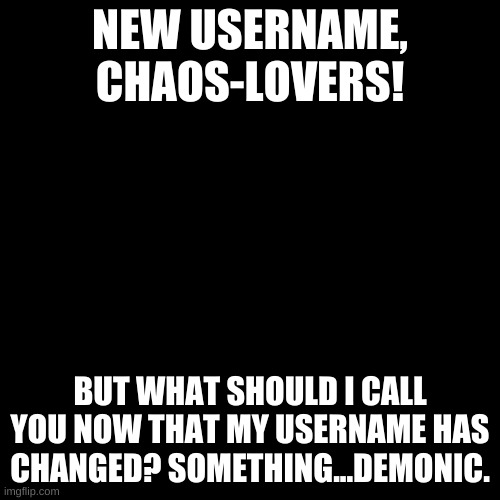 Blank black  template | NEW USERNAME, CHAOS-LOVERS! BUT WHAT SHOULD I CALL YOU NOW THAT MY USERNAME HAS CHANGED? SOMETHING...DEMONIC. | image tagged in blank black template | made w/ Imgflip meme maker