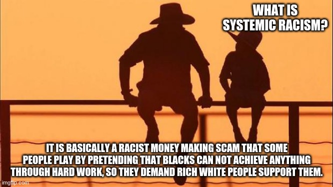 Cowboy wisdom on systemic racism |  WHAT IS SYSTEMIC RACISM? IT IS BASICALLY A RACIST MONEY MAKING SCAM THAT SOME PEOPLE PLAY BY PRETENDING THAT BLACKS CAN NOT ACHIEVE ANYTHING THROUGH HARD WORK, SO THEY DEMAND RICH WHITE PEOPLE SUPPORT THEM. | image tagged in cowboy father and son,systemic racism is racist,cowboy wisdom,news flash blacks are not helpless,truth bomb | made w/ Imgflip meme maker