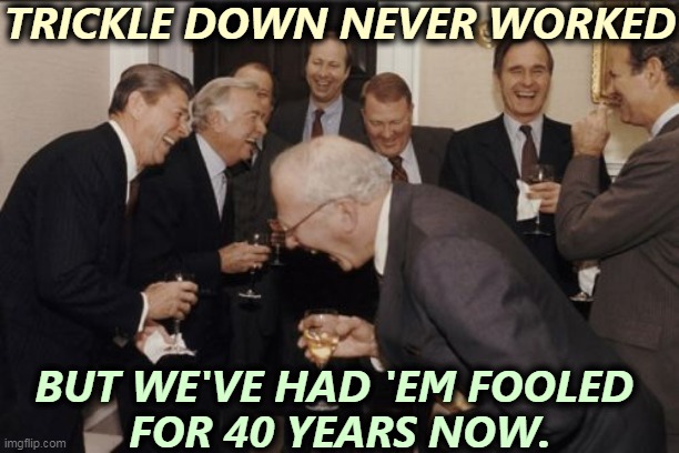 There are no Democrats in this picture. Reagan, Bush, they're all Republicans. | TRICKLE DOWN NEVER WORKED; BUT WE'VE HAD 'EM FOOLED 
FOR 40 YEARS NOW. | image tagged in memes,laughing men in suits,rich,republicans,trickle down,con man | made w/ Imgflip meme maker