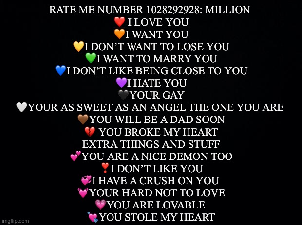 Linkkk senttt | RATE ME NUMBER 1028292928: MILLION 
❤️ I LOVE YOU
🧡I WANT YOU
💛I DON’T WANT TO LOSE YOU
💚I WANT TO MARRY YOU
💙I DON’T LIKE BEING CLOSE TO YOU
💜I HATE YOU
🖤YOUR GAY
🤍YOUR AS SWEET AS AN ANGEL THE ONE YOU ARE 
🤎YOU WILL BE A DAD SOON
💔 YOU BROKE MY HEART
EXTRA THINGS AND STUFF
💕YOU ARE A NICE DEMON TOO
❣️I DON’T LIKE YOU
💞I HAVE A CRUSH ON YOU 
💓YOUR HARD NOT TO LOVE
💗YOU ARE LOVABLE 
💘YOU STOLE MY HEART | image tagged in rate me number 193847292743,never gonna give you up,never gonna let you down,never gonna run around,and desert you | made w/ Imgflip meme maker