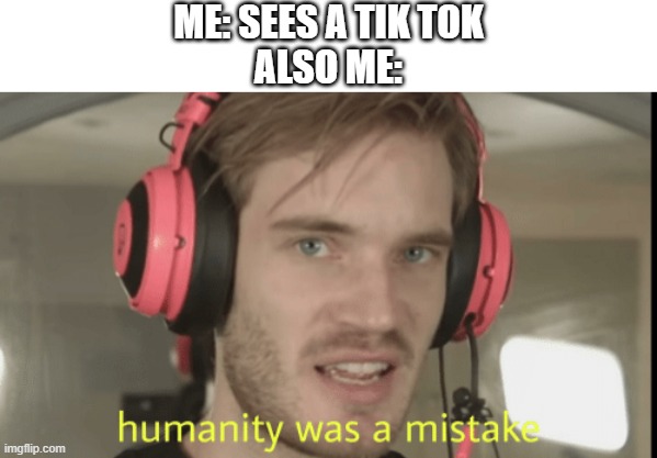 i hope you agree | ME: SEES A TIK TOK
ALSO ME: | image tagged in humanity was a mistake | made w/ Imgflip meme maker