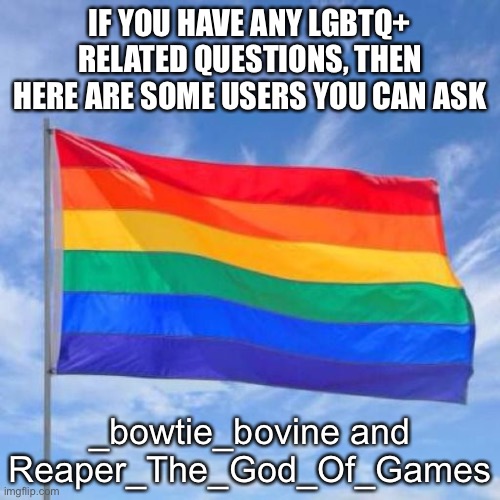 Gay pride flag | IF YOU HAVE ANY LGBTQ+ RELATED QUESTIONS, THEN HERE ARE SOME USERS YOU CAN ASK; _bowtie_bovine and Reaper_The_God_Of_Games | image tagged in gay pride flag | made w/ Imgflip meme maker