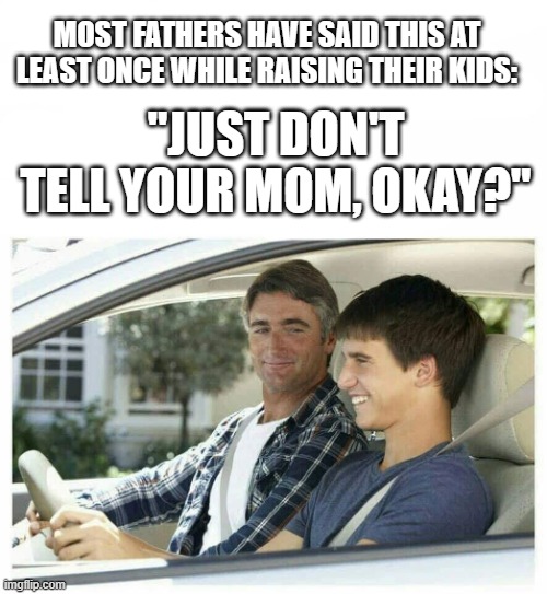 Father Son moment | MOST FATHERS HAVE SAID THIS AT LEAST ONCE WHILE RAISING THEIR KIDS:; "JUST DON'T TELL YOUR MOM, OKAY?" | image tagged in father son moment | made w/ Imgflip meme maker