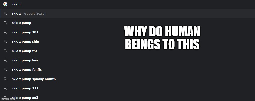 Why | WHY DO HUMAN BEINGS TO THIS | image tagged in skid x pump sucks,spooky month,sr pelo,google search | made w/ Imgflip meme maker