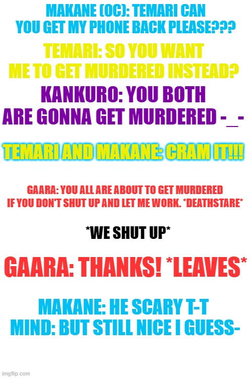 This is a normal day with my OC-  I never shut up usually T-T | MAKANE (OC): TEMARI CAN YOU GET MY PHONE BACK PLEASE??? TEMARI: SO YOU WANT ME TO GET MURDERED INSTEAD? KANKURO: YOU BOTH ARE GONNA GET MURDERED -_-; TEMARI AND MAKANE: CRAM IT!!! GAARA: YOU ALL ARE ABOUT TO GET MURDERED IF YOU DON'T SHUT UP AND LET ME WORK. *DEATHSTARE*; *WE SHUT UP*; GAARA: THANKS! *LEAVES*; MAKANE: HE SCARY T-T 
MIND: BUT STILL NICE I GUESS- | image tagged in blank white template | made w/ Imgflip meme maker