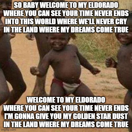 Third World Success Kid Meme | SO BABY WELCOME TO MY ELDORADO
WHERE YOU CAN SEE YOUR TIME NEVER ENDS
INTO THIS WORLD WHERE WE'LL NEVER CRY
IN THE LAND WHERE MY DREAMS COME TRUE; WELCOME TO MY ELDORADO
WHERE YOU CAN SEE YOUR TIME NEVER ENDS
I'M GONNA GIVE YOU MY GOLDEN STAR DUST
IN THE LAND WHERE MY DREAMS COME TRUE | image tagged in memes,third world success kid,funny,funny memes,fun,dank memes | made w/ Imgflip meme maker