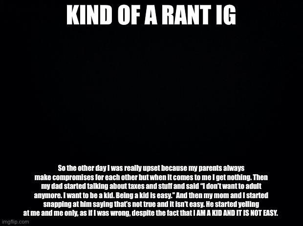 :/ | KIND OF A RANT IG; So the other day I was really upset because my parents always make compromises for each other but when it comes to me I get nothing. Then my dad started talking about taxes and stuff and said “I don’t want to adult anymore. I want to be a kid. Being a kid is easy.” And then my mom and I started snapping at him saying that’s not true and it isn’t easy. He started yelling at me and me only, as if I was wrong, despite the fact that I AM A KID AND IT IS NOT EASY. | image tagged in black background | made w/ Imgflip meme maker