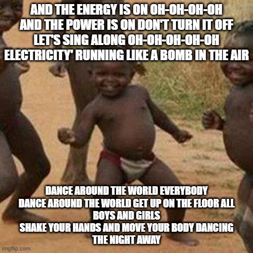 Third World Success Kid Meme | AND THE ENERGY IS ON OH-OH-OH-OH

AND THE POWER IS ON DON'T TURN IT OFF

LET'S SING ALONG OH-OH-OH-OH-OH

ELECTRICITY' RUNNING LIKE A BOMB IN THE AIR; DANCE AROUND THE WORLD EVERYBODY

DANCE AROUND THE WORLD GET UP ON THE FLOOR ALL

BOYS AND GIRLS

SHAKE YOUR HANDS AND MOVE YOUR BODY DANCING

THE NIGHT AWAY | image tagged in memes,third world success kid,funny,fun,funny memes,dank memes | made w/ Imgflip meme maker
