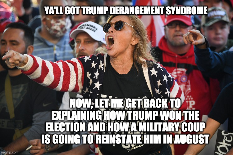 Election Derangement Syndrome | YA'LL GOT TRUMP DERANGEMENT SYNDROME; NOW, LET ME GET BACK TO EXPLAINING HOW TRUMP WON THE ELECTION AND HOW A MILITARY COUP IS GOING TO REINSTATE HIM IN AUGUST | image tagged in election 2020,election derangement syndrome | made w/ Imgflip meme maker