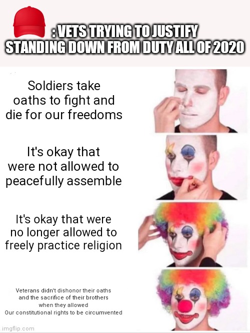 Red Pilling Red Hat Pulls No Punches | : VETS TRYING TO JUSTIFY STANDING DOWN FROM DUTY ALL OF 2020; Soldiers take oaths to fight and die for our freedoms; It's okay that were not allowed to peacefully assemble; It's okay that were no longer allowed to freely practice religion; Veterans didn't dishonor their oaths
and the sacrifice of their brothers
when they allowed
Our constitutional rights to be circumvented | image tagged in clown applying makeup,make america great again,vets,face mask,religious freedom,avengers assemble | made w/ Imgflip meme maker