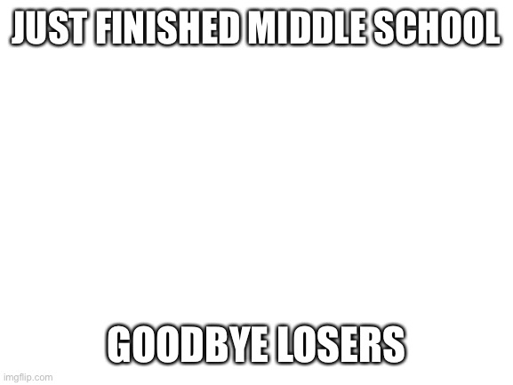 Blank White Template | JUST FINISHED MIDDLE SCHOOL; GOODBYE LOSERS | image tagged in blank white template | made w/ Imgflip meme maker