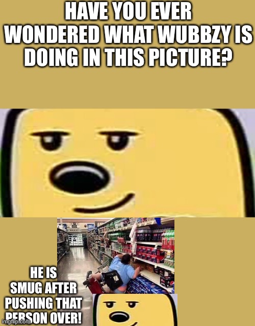 wubbzy smug | HAVE YOU EVER WONDERED WHAT WUBBZY IS DOING IN THIS PICTURE? HE IS SMUG AFTER PUSHING THAT PERSON OVER! | image tagged in wubbzy smug | made w/ Imgflip meme maker