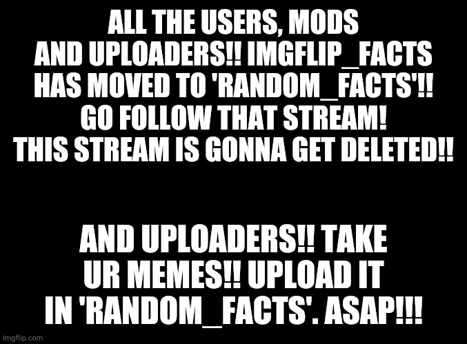 Link to the stream is in comments!! |  ALL THE USERS, MODS AND UPLOADERS!! IMGFLIP_FACTS HAS MOVED TO 'RANDOM_FACTS'!! GO FOLLOW THAT STREAM! THIS STREAM IS GONNA GET DELETED!! AND UPLOADERS!! TAKE UR MEMES!! UPLOAD IT IN 'RANDOM_FACTS'. ASAP!!! | image tagged in blank black | made w/ Imgflip meme maker