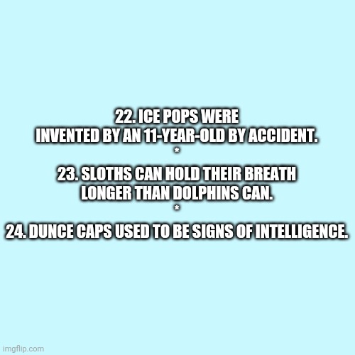 Random Facts 22-24 (Need an explanation?) | 22. ICE POPS WERE INVENTED BY AN 11-YEAR-OLD BY ACCIDENT.
*
23. SLOTHS CAN HOLD THEIR BREATH LONGER THAN DOLPHINS CAN.
*
24. DUNCE CAPS USED TO BE SIGNS OF INTELLIGENCE. | image tagged in memes,blank transparent square,reader'sdigest | made w/ Imgflip meme maker