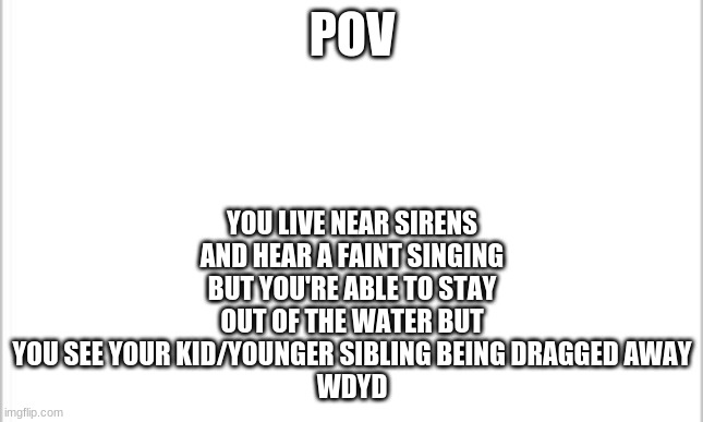 Also I hope your oc is kind | YOU LIVE NEAR SIRENS AND HEAR A FAINT SINGING BUT YOU'RE ABLE TO STAY OUT OF THE WATER BUT YOU SEE YOUR KID/YOUNGER SIBLING BEING DRAGGED AWAY
WDYD; POV | image tagged in white background | made w/ Imgflip meme maker