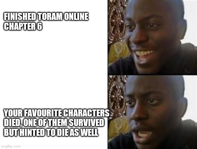 I don't really remember it in chapter 6 or 7 | FINISHED TORAM ONLINE 
CHAPTER 6; YOUR FAVOURITE CHARACTERS
DIED, ONE OF THEM SURVIVED
BUT HINTED TO DIE AS WELL | image tagged in happy to sad | made w/ Imgflip meme maker