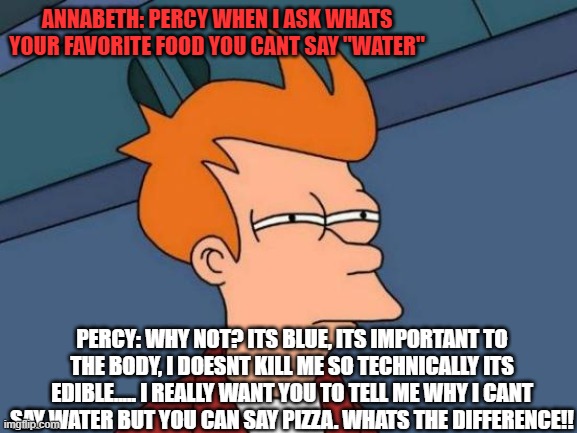percy jackson | ANNABETH: PERCY WHEN I ASK WHATS YOUR FAVORITE FOOD YOU CANT SAY "WATER"; PERCY: WHY NOT? ITS BLUE, ITS IMPORTANT TO THE BODY, I DOESNT KILL ME SO TECHNICALLY ITS EDIBLE..... I REALLY WANT YOU TO TELL ME WHY I CANT SAY WATER BUT YOU CAN SAY PIZZA. WHATS THE DIFFERENCE!! | image tagged in memes,futurama fry | made w/ Imgflip meme maker