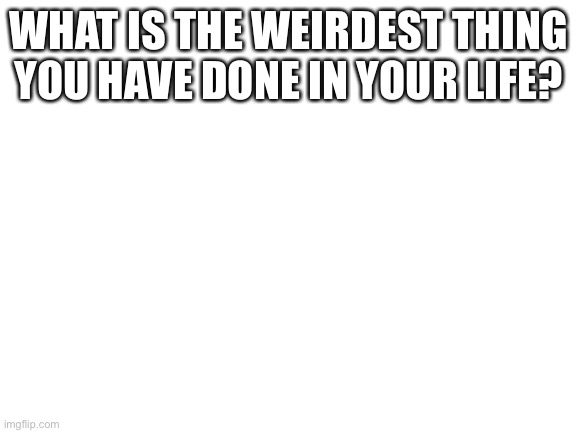 Blank White Template | WHAT IS THE WEIRDEST THING YOU HAVE DONE IN YOUR LIFE? | image tagged in blank white template | made w/ Imgflip meme maker