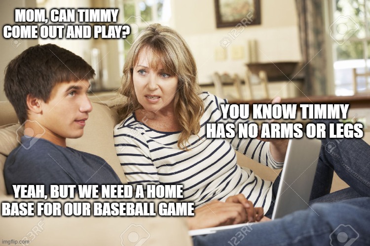 Mother and son | MOM, CAN TIMMY COME OUT AND PLAY? YOU KNOW TIMMY HAS NO ARMS OR LEGS; YEAH, BUT WE NEED A HOME BASE FOR OUR BASEBALL GAME | image tagged in mother and son | made w/ Imgflip meme maker