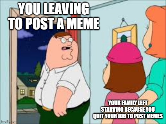 YOU LEAVING TO POST A MEME; YOUR FAMILY LEFT STARVING BECAUSE YOU QUIT YOUR JOB TO POST MEMES | image tagged in family guy | made w/ Imgflip meme maker