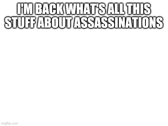 I'm back what's happening | I'M BACK WHAT'S ALL THIS STUFF ABOUT ASSASSINATIONS | image tagged in blank white template | made w/ Imgflip meme maker