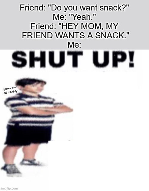 shut up | Friend: "Do you want snack?"
Me: "Yeah."
Friend: "HEY MOM, MY
 FRIEND WANTS A SNACK."
Me:; (naww man did me dirty) | image tagged in shut up,friends,childhood,snacks,hungry,mom | made w/ Imgflip meme maker